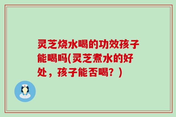 灵芝烧水喝的功效孩子能喝吗(灵芝煮水的好处，孩子能否喝？)