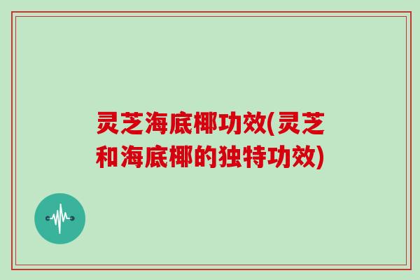 灵芝海底椰功效(灵芝和海底椰的独特功效)