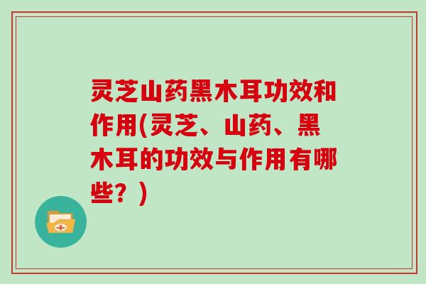 灵芝山药黑木耳功效和作用(灵芝、山药、黑木耳的功效与作用有哪些？)