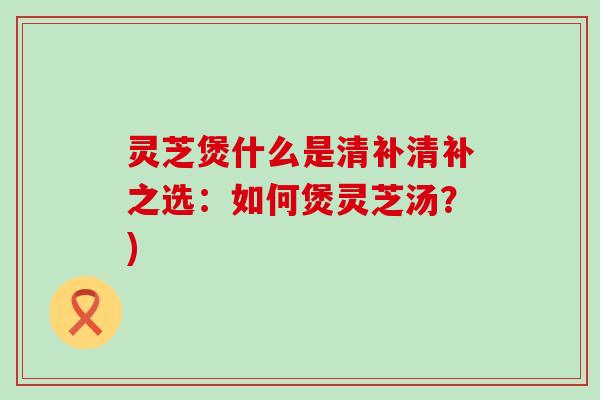 灵芝煲什么是清补清补之选：如何煲灵芝汤？)