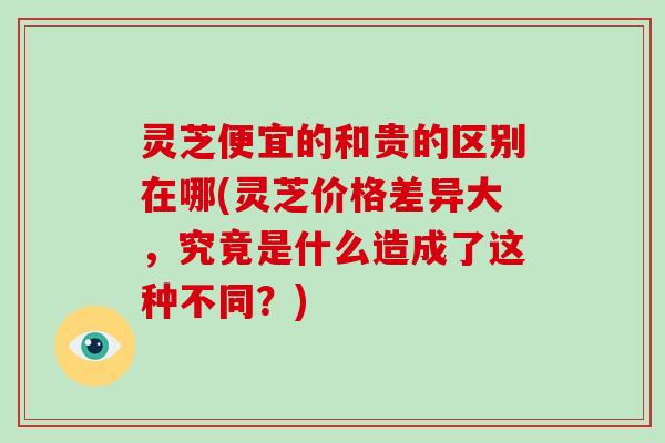 灵芝便宜的和贵的区别在哪(灵芝价格差异大，究竟是什么造成了这种不同？)