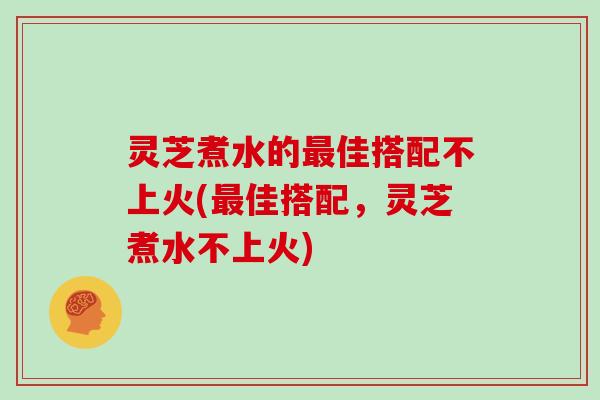 灵芝煮水的佳搭配不上火(佳搭配，灵芝煮水不上火)