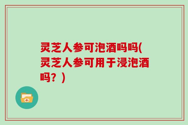 灵芝人参可泡酒吗吗(灵芝人参可用于浸泡酒吗？)