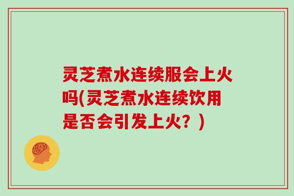 灵芝煮水连续服会上火吗(灵芝煮水连续饮用是否会引发上火？)