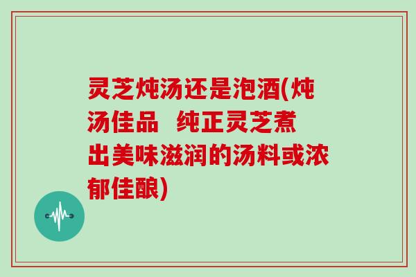 灵芝炖汤还是泡酒(炖汤佳品  纯正灵芝煮出美味滋润的汤料或浓郁佳酿)