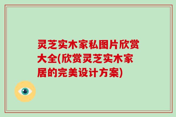 灵芝实木家私图片欣赏大全(欣赏灵芝实木家居的完美设计方案)