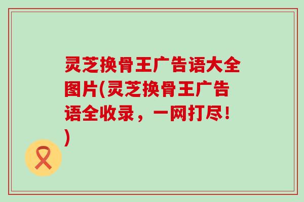 灵芝换骨王广告语大全图片(灵芝换骨王广告语全收录，一网打尽！)