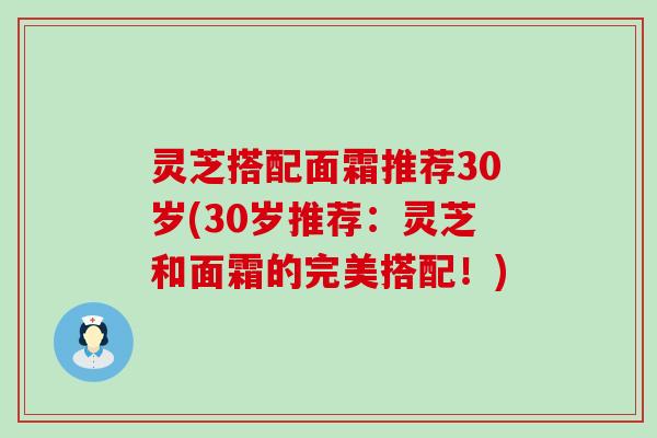 灵芝搭配面霜推荐30岁(30岁推荐：灵芝和面霜的完美搭配！)