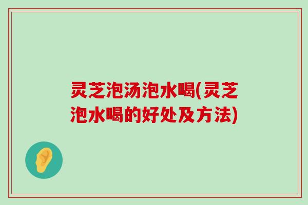 灵芝泡汤泡水喝(灵芝泡水喝的好处及方法)