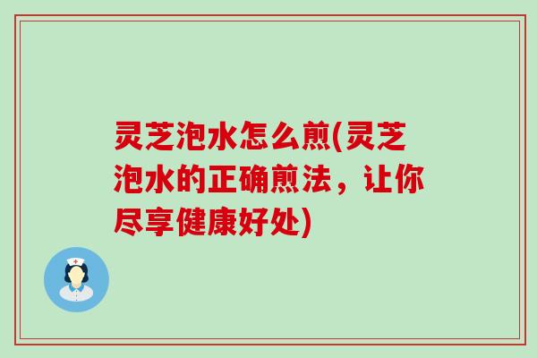 灵芝泡水怎么煎(灵芝泡水的正确煎法，让你尽享健康好处)