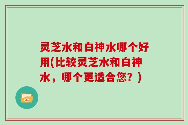 灵芝水和白神水哪个好用(比较灵芝水和白神水，哪个更适合您？)