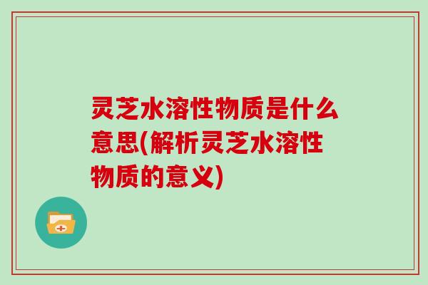 灵芝水溶性物质是什么意思(解析灵芝水溶性物质的意义)