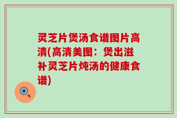 灵芝片煲汤食谱图片高清(高清美图：煲出滋补灵芝片炖汤的健康食谱)