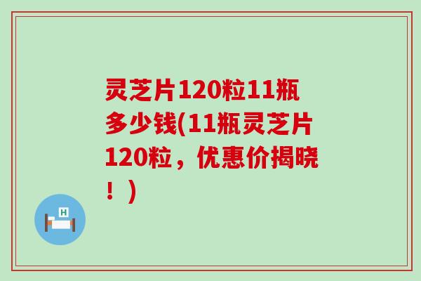 灵芝片120粒11瓶多少钱(11瓶灵芝片120粒，优惠价揭晓！)