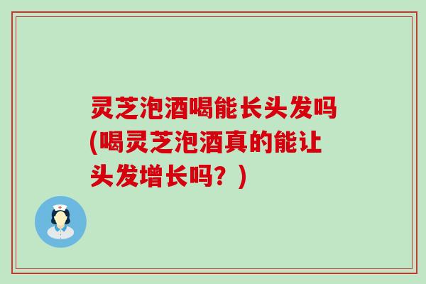 灵芝泡酒喝能长头发吗(喝灵芝泡酒真的能让头发增长吗？)