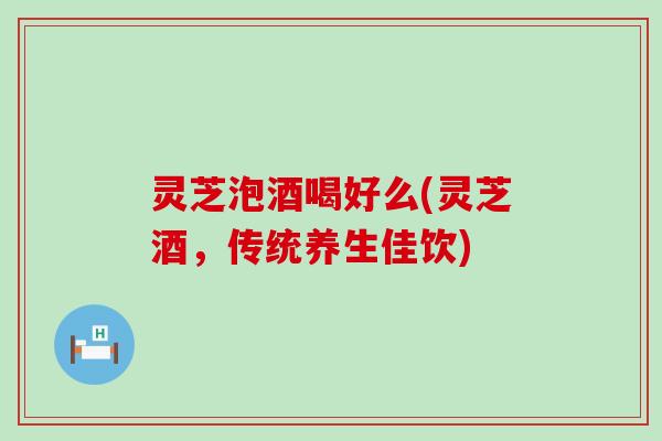 灵芝泡酒喝好么(灵芝酒，传统养生佳饮)