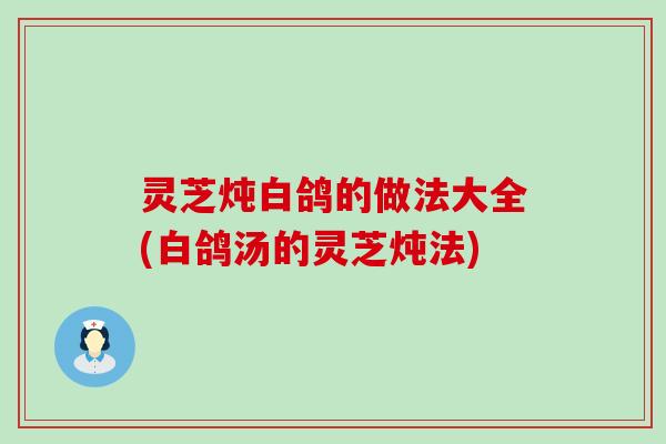 灵芝炖白鸽的做法大全(白鸽汤的灵芝炖法)