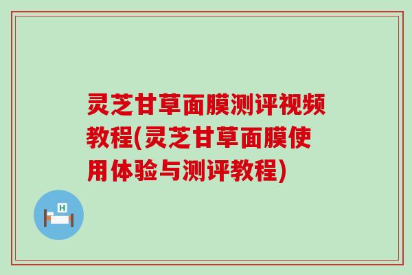 灵芝甘草面膜测评视频教程(灵芝甘草面膜使用体验与测评教程)