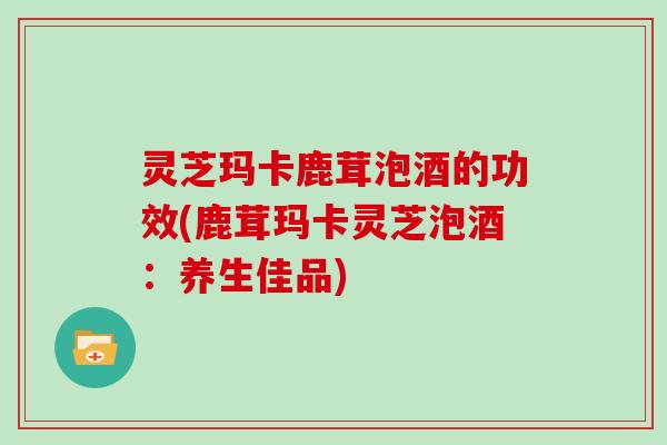 灵芝玛卡鹿茸泡酒的功效(鹿茸玛卡灵芝泡酒：养生佳品)