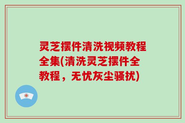 灵芝摆件清洗视频教程全集(清洗灵芝摆件全教程，无忧灰尘骚扰)