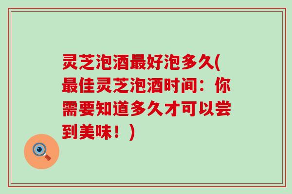 灵芝泡酒好泡多久(佳灵芝泡酒时间：你需要知道多久才可以尝到美味！)