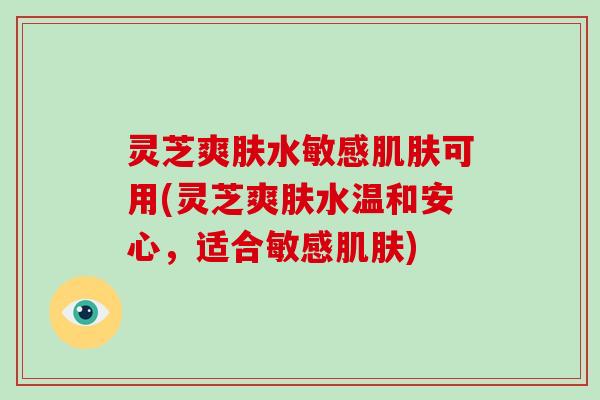 灵芝爽肤水敏感可用(灵芝爽肤水温和安心，适合敏感)