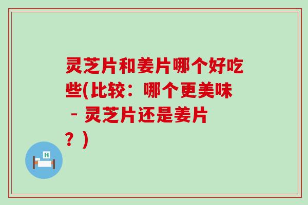 灵芝片和姜片哪个好吃些(比较：哪个更美味 - 灵芝片还是姜片？)