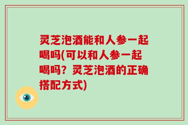 灵芝泡酒能和人参一起喝吗(可以和人参一起喝吗？灵芝泡酒的正确搭配方式)