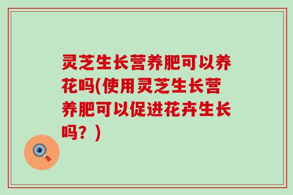 灵芝生长营养肥可以养花吗(使用灵芝生长营养肥可以促进花卉生长吗？)