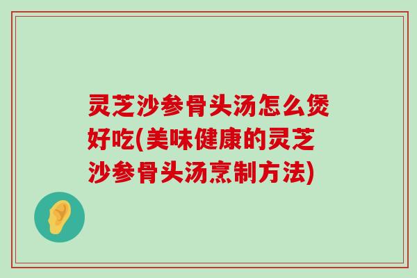 灵芝沙参骨头汤怎么煲好吃(美味健康的灵芝沙参骨头汤烹制方法)