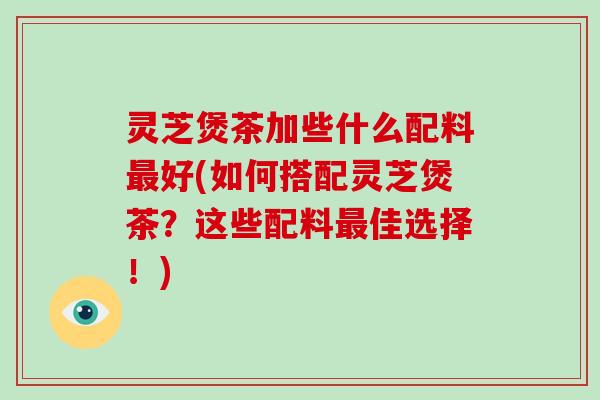 灵芝煲茶加些什么配料好(如何搭配灵芝煲茶？这些配料佳选择！)