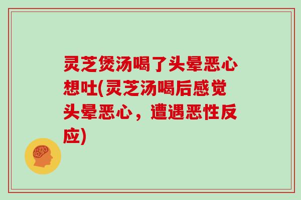 灵芝煲汤喝了头晕恶心想吐(灵芝汤喝后感觉头晕恶心，遭遇恶性反应)