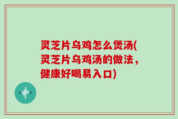 灵芝片乌鸡怎么煲汤(灵芝片乌鸡汤的做法，健康好喝易入口)