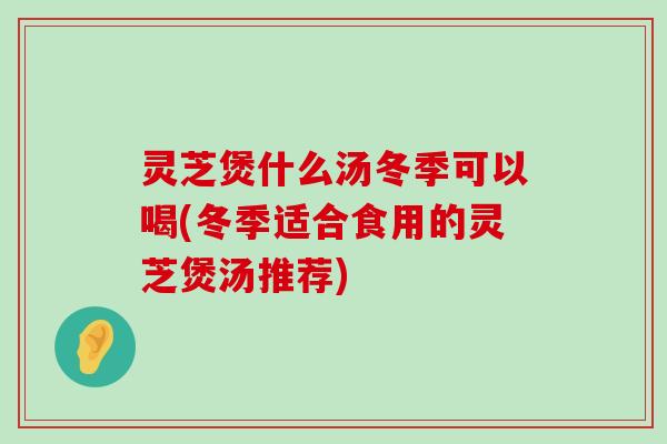 灵芝煲什么汤冬季可以喝(冬季适合食用的灵芝煲汤推荐)