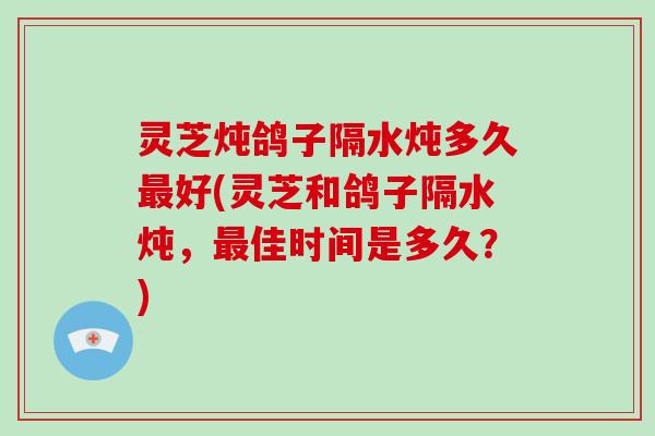 灵芝炖鸽子隔水炖多久好(灵芝和鸽子隔水炖，佳时间是多久？)