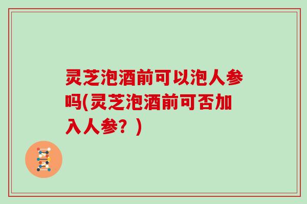 灵芝泡酒前可以泡人参吗(灵芝泡酒前可否加入人参？)