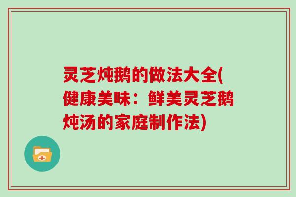 灵芝炖鹅的做法大全(健康美味：鲜美灵芝鹅炖汤的家庭制作法)