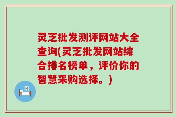 灵芝批发测评网站大全查询(灵芝批发网站综合排名榜单，评价你的智慧采购选择。)