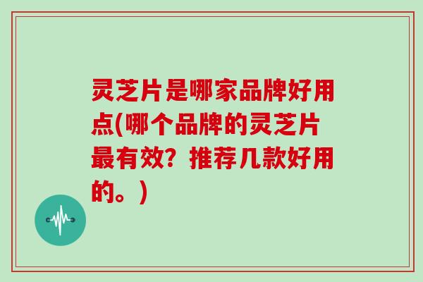 灵芝片是哪家品牌好用点(哪个品牌的灵芝片有效？推荐几款好用的。)