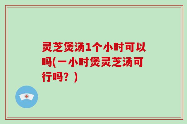 灵芝煲汤1个小时可以吗(一小时煲灵芝汤可行吗？)