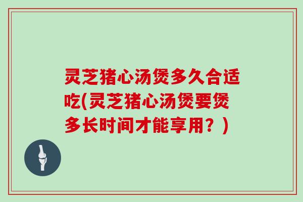 灵芝猪心汤煲多久合适吃(灵芝猪心汤煲要煲多长时间才能享用？)