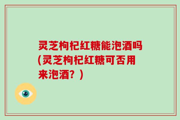 灵芝枸杞红糖能泡酒吗(灵芝枸杞红糖可否用来泡酒？)