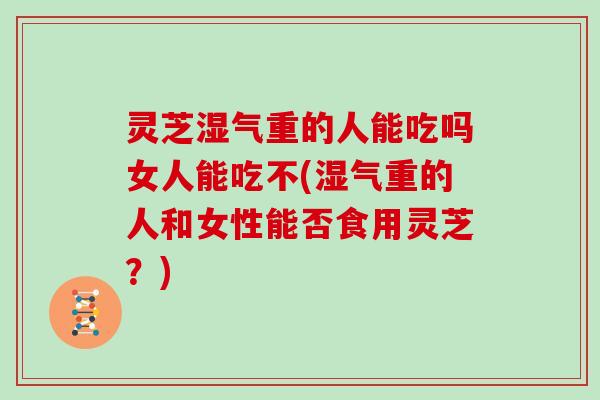 灵芝湿气重的人能吃吗女人能吃不(湿气重的人和女性能否食用灵芝？)