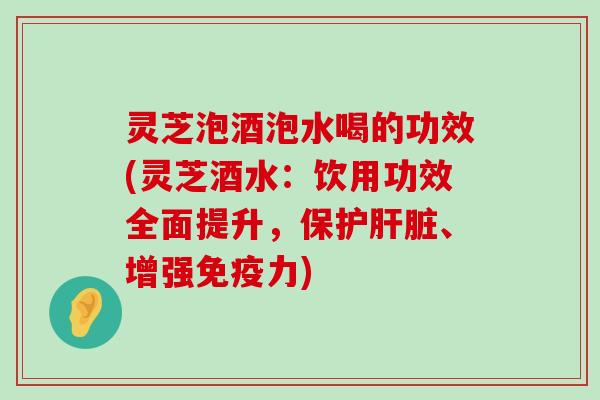 灵芝泡酒泡水喝的功效(灵芝酒水：饮用功效全面提升，保护、增强免疫力)