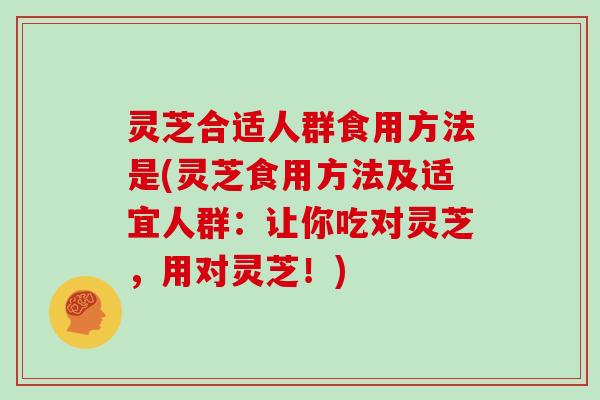 灵芝合适人群食用方法是(灵芝食用方法及适宜人群：让你吃对灵芝，用对灵芝！)