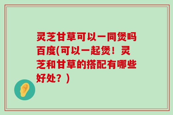 灵芝甘草可以一同煲吗百度(可以一起煲！灵芝和甘草的搭配有哪些好处？)