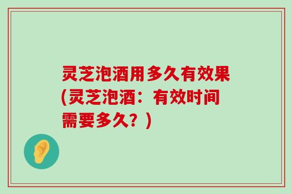 灵芝泡酒用多久有效果(灵芝泡酒：有效时间需要多久？)