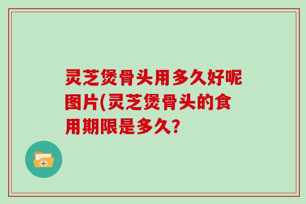 灵芝煲骨头用多久好呢图片(灵芝煲骨头的食用期限是多久？