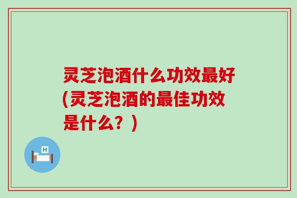 灵芝泡酒什么功效好(灵芝泡酒的佳功效是什么？)