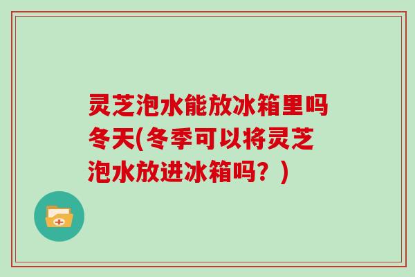 灵芝泡水能放冰箱里吗冬天(冬季可以将灵芝泡水放进冰箱吗？)